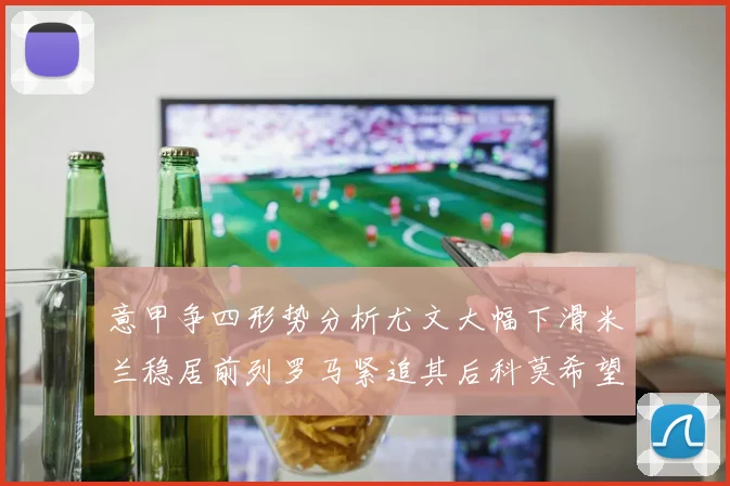 意甲争四形势分析尤文大幅下滑米兰稳居前列罗马紧追其后科莫希望渺茫