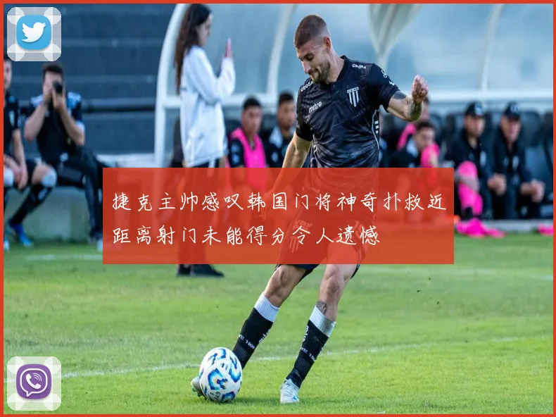 捷克主帅感叹韩国门将神奇扑救近距离射门未能得分令人遗憾