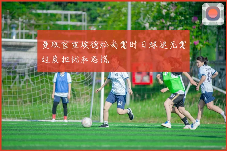 曼联官宣埃德松尚需时日球迷无需过度担忧和恐慌