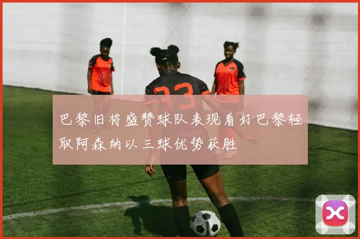 巴黎旧将盛赞球队表现看好巴黎轻取阿森纳以三球优势获胜