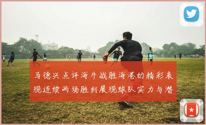 马德兴点评海牛战胜海港的精彩表现连续两场胜利展现球队实力与潜力