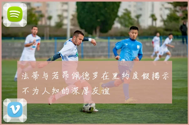 法蒂与若昂佩德罗在里约度假揭示不为人知的深厚友谊