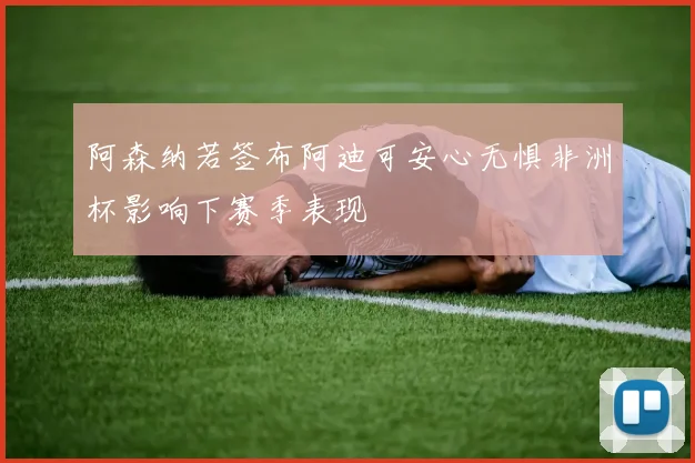 阿森纳若签布阿迪可安心无惧非洲杯影响下赛季表现