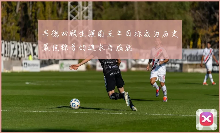 韦德回顾生涯前五年目标成为历史最佳称号的追求与成就