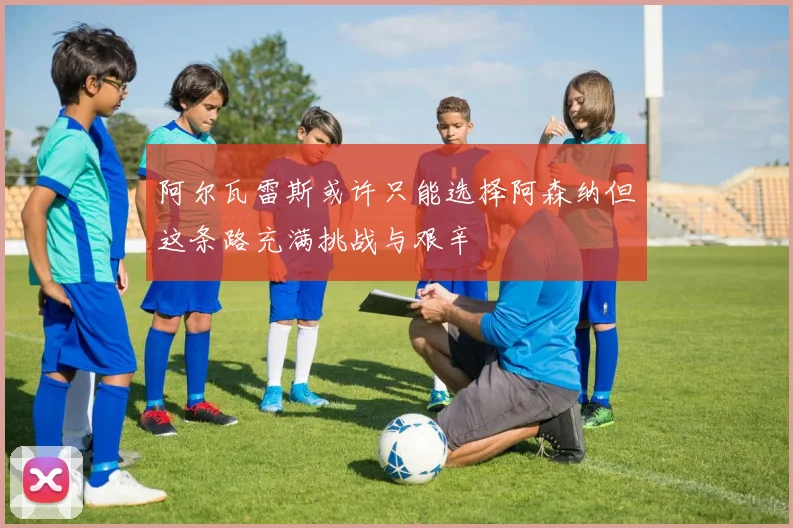 阿尔瓦雷斯或许只能选择阿森纳但这条路充满挑战与艰辛