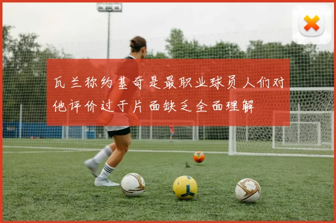 瓦兰称约基奇是最职业球员人们对他评价过于片面缺乏全面理解
