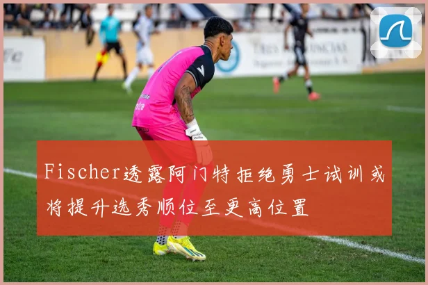 Fischer透露阿门特拒绝勇士试训或将提升选秀顺位至更高位置