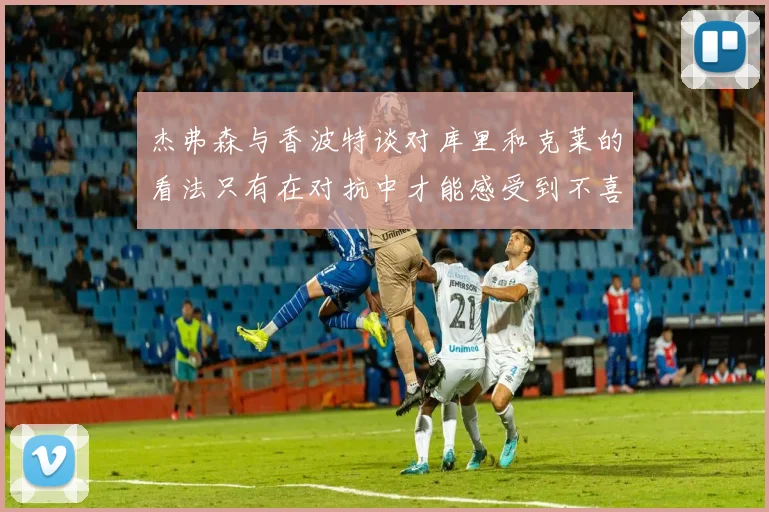 杰弗森与香波特谈对库里和克莱的看法只有在对抗中才能感受到不喜欢
