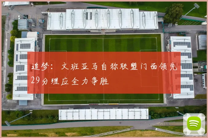 追梦：文班亚马自称联盟门面领先29分理应全力争胜